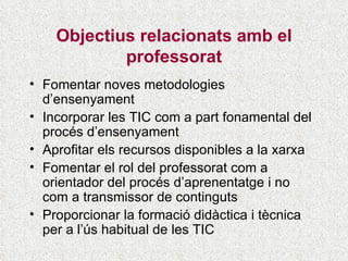 Objectius relacionats amb el professorat Fomentar noves metodologies d’ensenyament Incorporar les TIC com a part fonamental del procés d’ensenyament Aprofitar els recursos disponibles a la xarxa Fomentar el rol del professorat com a orientador del procés d’aprenentatge i no com a transmissor de continguts Proporcionar la formació didàctica i tècnica per a l’ús habitual de les TIC 