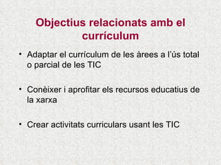Objectius relacionats amb el currículum Adaptar el currículum de les àrees a l’ús total o parcial de les TIC Conèixer i aprofitar els recursos educatius de la xarxa Crear activitats curriculars usant les TIC 