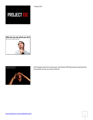 “Project EIC”




Why do you do what you do?
Why are you a board member?




At the beginning of the school year, the
Denton ISD Educational Improvement
Committee set out to reinvent the EIC.
                                           At the beginning of the school year, the Denton ISD Educational Improvement
                                           Committee set out to reinvent the EIC.




www.facebook.com/cshadedentonisd                                                                                   1
 