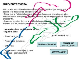 GUIÓ ENTREVISTA:
• La carrera esportiva del entrevistat/ada (quan va començar, temps que hi
dedica, fets destacables a nivell esportiu...)
• Prova que fa l’atleta i els motius de perquè fa aquesta prova i no un altre.
• Motivacions o fets que fan a l’atleta practicar aquest esport i perquè li agrada
practicar-ho.
• Aspectes negatius del que fa o dificultats que hi troba.
• Quines són les seves expectatives de cara al seu futur a nivell esportiu.

L’entrevista final ha de constar de les
següents parts:

• Presentació del grup.                                   CONTINGUTS TIC:

• Presentació de l’atleta.
                                                                      PENJAR-HO
                                         ENREGISTRAMENT
• Entrevista.                                                         DIGITALMENT

• Agraïments a l’atleta per la seva
                                                          EDICIÓ AUDIO
implicació i acomiadament.
 