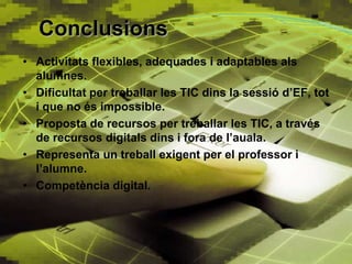 Conclusions
• Activitats flexibles, adequades i adaptables als
  alumnes.
• Dificultat per treballar les TIC dins la sessió d’EF, tot
  i que no és impossible.
• Proposta de recursos per treballar les TIC, a través
  de recursos digitals dins i fora de l’auala.
• Representa un treball exigent per el professor i
  l’alumne.
• Competència digital.
 