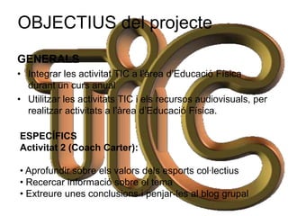OBJECTIUS del projecte
GENERALS
• Integrar les activitat TIC a l’àrea d’Educació Física
  durant un curs anual
• Utilitzar les activitats TIC i els recursos audiovisuals, per
  realitzar activitats a l’àrea d’Educació Física.

ESPECÍFICS
Activitat 2 (Coach Carter):

• Aprofundir sobre els valors dels esports col·lectius
• Recercar informació sobre el tema
• Extreure unes conclusions i penjar-les al blog grupal
 