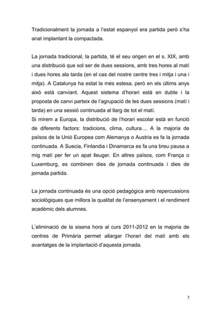 Tradicionalment la jornada a l’estat espanyol era partida però s’ha
anat implantant la compactada.
La jornada tradicional, la partida, té el seu origen en el s. XIX, amb
una distribució que sol ser de dues sessions, amb tres hores al matí
i dues hores ala tarda (en el cas del nostre centre tres i mitja i una i
mitja). A Catalunya ha estat la més estesa, però en els últims anys
això està canviant. Aquest sistema d’horari està en dubte i la
proposta de canvi parteix de l’agrupació de les dues sessions (matí i
tarda) en una sessió continuada al llarg de tot el matí.
Si mirem a Europa, la distribució de l’horari escolar està en funció
de diferents factors: tradicions, clima, cultura.... A la majoria de
països de la Unió Europea com Alemanya o Austria es fa la jornada
continuada. A Suecia, Finlandia i Dinamarca es fa una breu pausa a
mig matí per fer un apat lleuger. En altres països, com França o
Luxemburg, es combinen dies de jornada continuada i dies de
jornada partida.
La jornada continuada és una opció pedagògica amb repercussions
sociològiques que millora la qualitat de l’ensenyament i el rendiment
acadèmic dels alumnes.
L’eliminació de la sisena hora al curs 2011-2012 en la majoria de
centres de Primària permet allargar l’horari del matí amb els
avantatges de la implantació d’aquesta jornada.
5
 