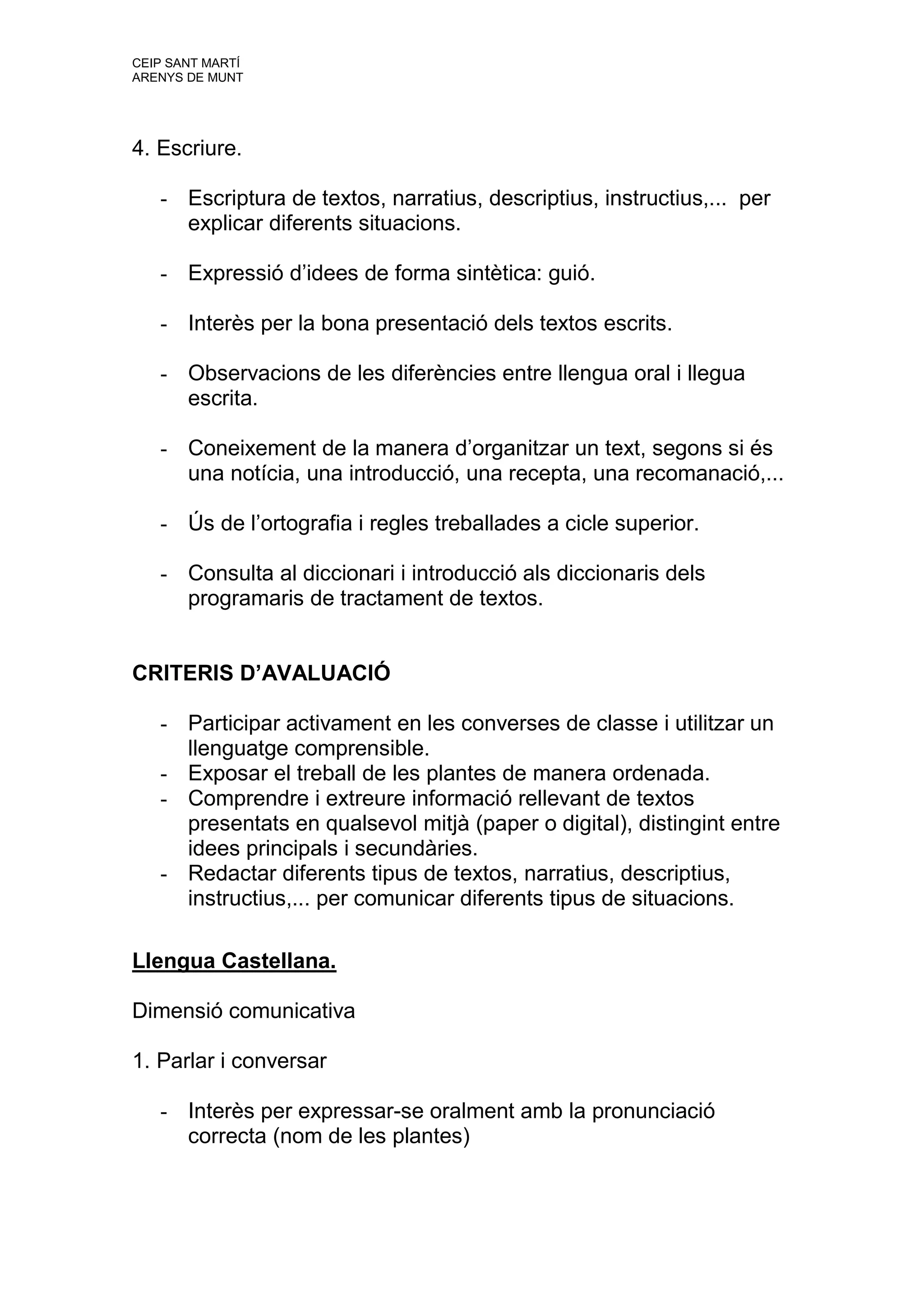CEIP SANT MARTÍ
ARENYS DE MUNT




4. Escriure.

   - Escriptura de textos, narratius, descriptius, instructius,... per
     explicar diferents situacions.

   - Expressió d’idees de forma sintètica: guió.

   - Interès per la bona presentació dels textos escrits.

   - Observacions de les diferències entre llengua oral i llegua
     escrita.

   - Coneixement de la manera d’organitzar un text, segons si és
     una notícia, una introducció, una recepta, una recomanació,...

   - Ús de l’ortografia i regles treballades a cicle superior.

   - Consulta al diccionari i introducció als diccionaris dels
     programaris de tractament de textos.


CRITERIS D’AVALUACIÓ

   - Participar activament en les converses de classe i utilitzar un
     llenguatge comprensible.
   - Exposar el treball de les plantes de manera ordenada.
   - Comprendre i extreure informació rellevant de textos
     presentats en qualsevol mitjà (paper o digital), distingint entre
     idees principals i secundàries.
   - Redactar diferents tipus de textos, narratius, descriptius,
     instructius,... per comunicar diferents tipus de situacions.

Llengua Castellana.

Dimensió comunicativa

1. Parlar i conversar

   - Interès per expressar-se oralment amb la pronunciació
     correcta (nom de les plantes)
 