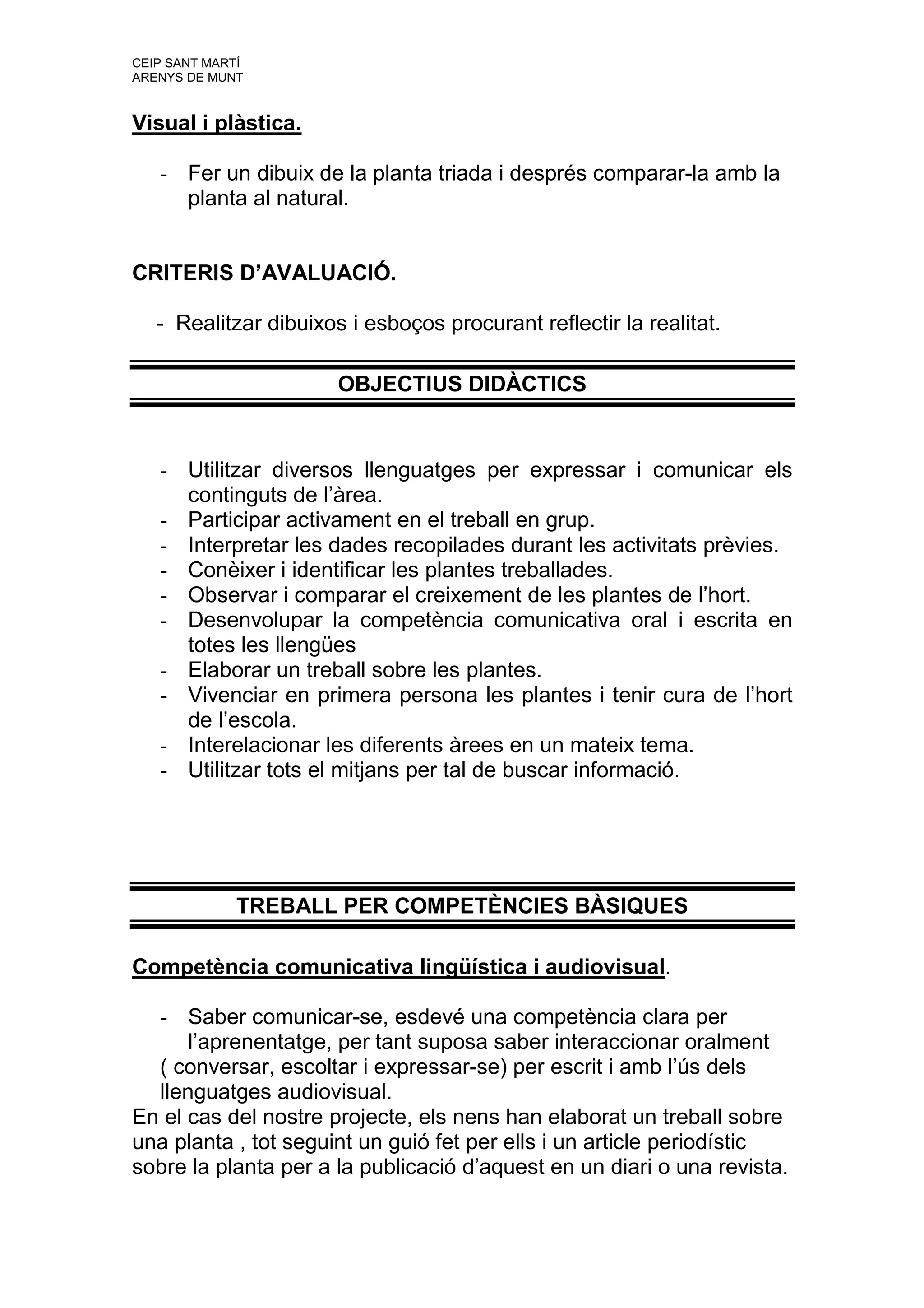 CEIP SANT MARTÍ
ARENYS DE MUNT


Visual i plàstica.

   - Fer un dibuix de la planta triada i després comparar-la amb la
     planta al natural.


CRITERIS D’AVALUACIÓ.

   - Realitzar dibuixos i esboços procurant reflectir la realitat.

                       OBJECTIUS DIDÀCTICS


   - Utilitzar diversos llenguatges per expressar i comunicar els
     continguts de l’àrea.
   - Participar activament en el treball en grup.
   - Interpretar les dades recopilades durant les activitats prèvies.
   - Conèixer i identificar les plantes treballades.
   - Observar i comparar el creixement de les plantes de l’hort.
   - Desenvolupar la competència comunicativa oral i escrita en
     totes les llengües
   - Elaborar un treball sobre les plantes.
   - Vivenciar en primera persona les plantes i tenir cura de l’hort
     de l’escola.
   - Interelacionar les diferents àrees en un mateix tema.
   - Utilitzar tots el mitjans per tal de buscar informació.




              TREBALL PER COMPETÈNCIES BÀSIQUES

Competència comunicativa lingüística i audiovisual.

  - Saber comunicar-se, esdevé una competència clara per
      l’aprenentatge, per tant suposa saber interaccionar oralment
  ( conversar, escoltar i expressar-se) per escrit i amb l’ús dels
  llenguatges audiovisual.
En el cas del nostre projecte, els nens han elaborat un treball sobre
una planta , tot seguint un guió fet per ells i un article periodístic
sobre la planta per a la publicació d’aquest en un diari o una revista.
 