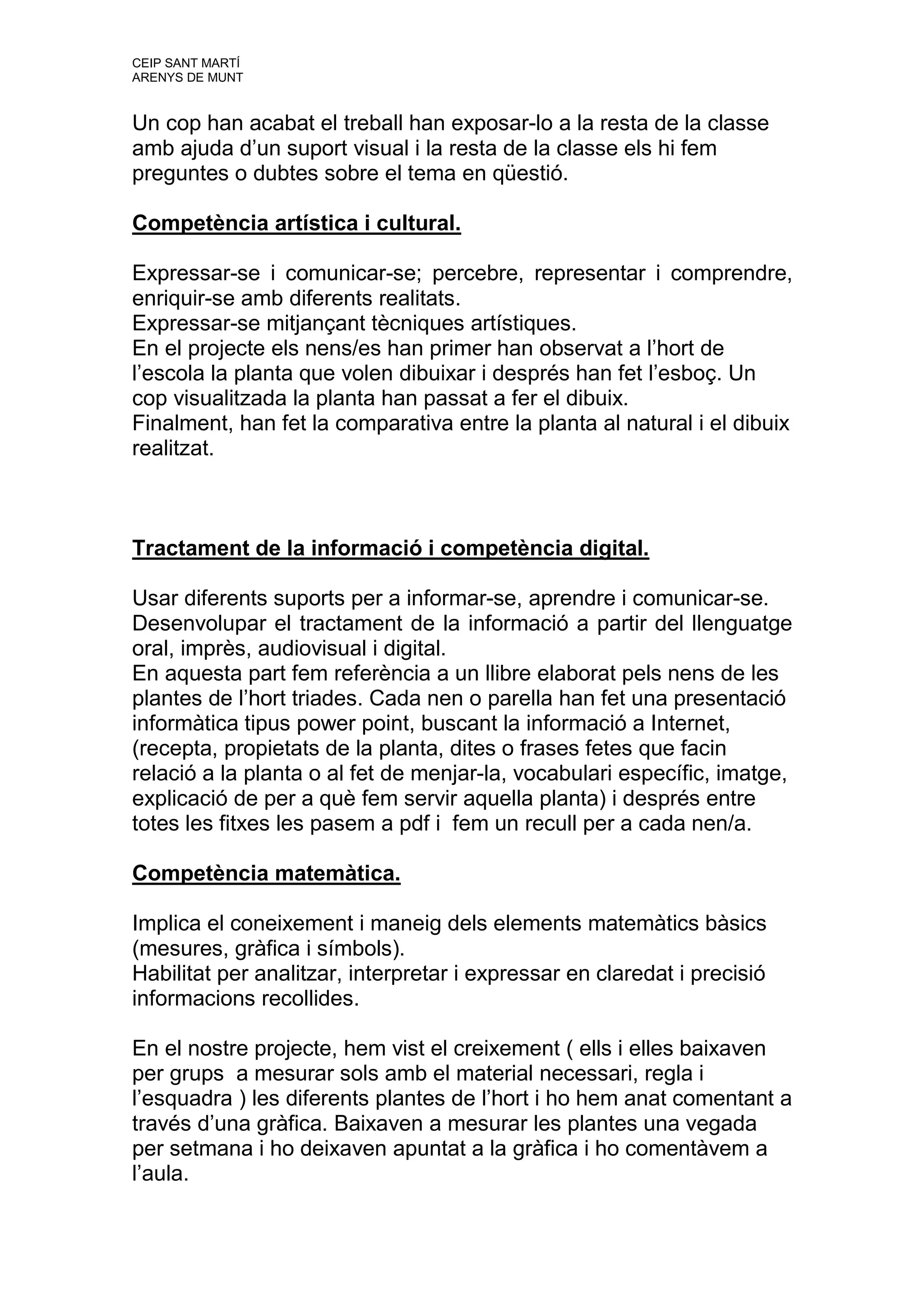 CEIP SANT MARTÍ
ARENYS DE MUNT


Un cop han acabat el treball han exposar-lo a la resta de la classe
amb ajuda d’un suport visual i la resta de la classe els hi fem
preguntes o dubtes sobre el tema en qüestió.

Competència artística i cultural.

Expressar-se i comunicar-se; percebre, representar i comprendre,
enriquir-se amb diferents realitats.
Expressar-se mitjançant tècniques artístiques.
En el projecte els nens/es han primer han observat a l’hort de
l’escola la planta que volen dibuixar i després han fet l’esboç. Un
cop visualitzada la planta han passat a fer el dibuix.
Finalment, han fet la comparativa entre la planta al natural i el dibuix
realitzat.



Tractament de la informació i competència digital.

Usar diferents suports per a informar-se, aprendre i comunicar-se.
Desenvolupar el tractament de la informació a partir del llenguatge
oral, imprès, audiovisual i digital.
En aquesta part fem referència a un llibre elaborat pels nens de les
plantes de l’hort triades. Cada nen o parella han fet una presentació
informàtica tipus power point, buscant la informació a Internet,
(recepta, propietats de la planta, dites o frases fetes que facin
relació a la planta o al fet de menjar-la, vocabulari específic, imatge,
explicació de per a què fem servir aquella planta) i després entre
totes les fitxes les pasem a pdf i fem un recull per a cada nen/a.

Competència matemàtica.

Implica el coneixement i maneig dels elements matemàtics bàsics
(mesures, gràfica i símbols).
Habilitat per analitzar, interpretar i expressar en claredat i precisió
informacions recollides.

En el nostre projecte, hem vist el creixement ( ells i elles baixaven
per grups a mesurar sols amb el material necessari, regla i
l’esquadra ) les diferents plantes de l’hort i ho hem anat comentant a
través d’una gràfica. Baixaven a mesurar les plantes una vegada
per setmana i ho deixaven apuntat a la gràfica i ho comentàvem a
l’aula.
 