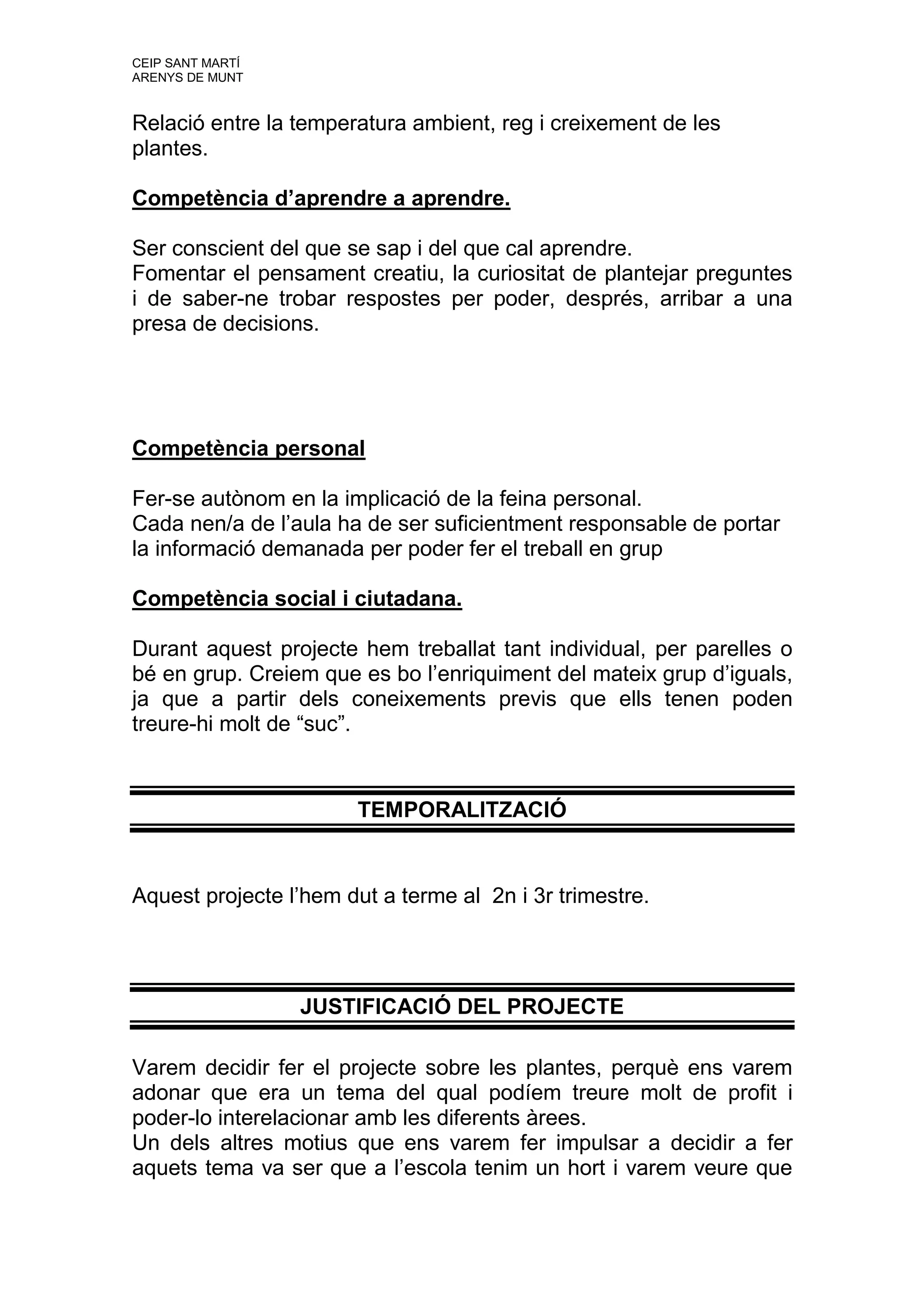 CEIP SANT MARTÍ
ARENYS DE MUNT


Relació entre la temperatura ambient, reg i creixement de les
plantes.

Competència d’aprendre a aprendre.

Ser conscient del que se sap i del que cal aprendre.
Fomentar el pensament creatiu, la curiositat de plantejar preguntes
i de saber-ne trobar respostes per poder, després, arribar a una
presa de decisions.




Competència personal

Fer-se autònom en la implicació de la feina personal.
Cada nen/a de l’aula ha de ser suficientment responsable de portar
la informació demanada per poder fer el treball en grup

Competència social i ciutadana.

Durant aquest projecte hem treballat tant individual, per parelles o
bé en grup. Creiem que es bo l’enriquiment del mateix grup d’iguals,
ja que a partir dels coneixements previs que ells tenen poden
treure-hi molt de “suc”.


                       TEMPORALITZACIÓ


Aquest projecte l’hem dut a terme al 2n i 3r trimestre.




                  JUSTIFICACIÓ DEL PROJECTE

Varem decidir fer el projecte sobre les plantes, perquè ens varem
adonar que era un tema del qual podíem treure molt de profit i
poder-lo interelacionar amb les diferents àrees.
Un dels altres motius que ens varem fer impulsar a decidir a fer
aquets tema va ser que a l’escola tenim un hort i varem veure que
 
