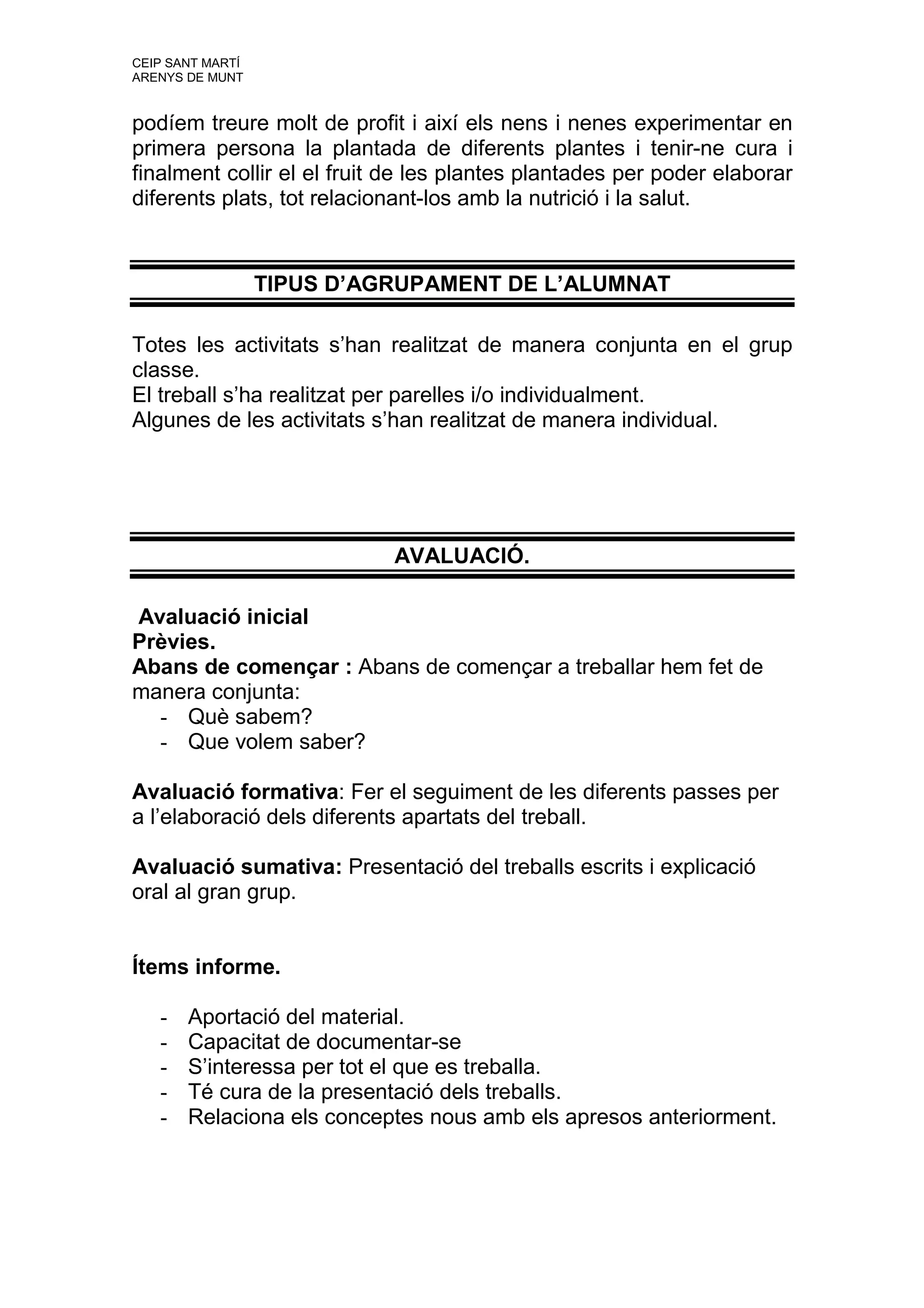 CEIP SANT MARTÍ
ARENYS DE MUNT


podíem treure molt de profit i així els nens i nenes experimentar en
primera persona la plantada de diferents plantes i tenir-ne cura i
finalment collir el el fruit de les plantes plantades per poder elaborar
diferents plats, tot relacionant-los amb la nutrició i la salut.


                  TIPUS D’AGRUPAMENT DE L’ALUMNAT

Totes les activitats s’han realitzat de manera conjunta en el grup
classe.
El treball s’ha realitzat per parelles i/o individualment.
Algunes de les activitats s’han realitzat de manera individual.




                            AVALUACIÓ.

Avaluació inicial
Prèvies.
Abans de començar : Abans de començar a treballar hem fet de
manera conjunta:
  - Què sabem?
  - Que volem saber?

Avaluació formativa: Fer el seguiment de les diferents passes per
a l’elaboració dels diferents apartats del treball.

Avaluació sumativa: Presentació del treballs escrits i explicació
oral al gran grup.


Ítems informe.

   -   Aportació del material.
   -   Capacitat de documentar-se
   -   S’interessa per tot el que es treballa.
   -   Té cura de la presentació dels treballs.
   -   Relaciona els conceptes nous amb els apresos anteriorment.
 