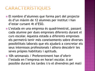  El nombre d’alumnes que forma part del projecte
és d’un màxim de 12 alumnes per institut i han
d’estar cursant 4t d’ESO.
 L’estada en una empresa és quadrimestral, passant
cada alumne per dues empreses diferents durant el
curs escolar. Aquesta estada a diferents empreses
els permetrà tenir més coneixements sobre diverses
possibilitats laborals que els ajudarà a concretar els
seus interessos professionals i alhora descobrir les
seves pròpies habilitats i aptituds.
 10h setmanals / Preferentment han d’oferir
l’estada en l’empresa en horari escolar. A ser
possible durant les tardes i/o el divendres pel matí
 
