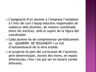  L’assignació d’un alumne a l’empresa l’estableix
a l’inici de curs l’equip educatiu responsable de
cadascun dels alumnes, de manera coordinada
entre els instituts, amb el suport de la figura del
coordinador.
 Cada alumne ha de complimentar periòdicament
un QUADERN DE SEGUIMENT i un full
d’autoavaluació de la seva estada.
 el projecte és part del curriculum de l’alumnat,
però desenvolupat, durant deu hores, en espais
diferenciats i fins i tot pot ser en horaris també
diferents.
 