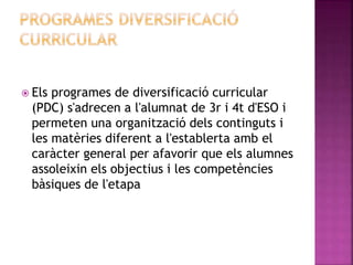  Els programes de diversificació curricular
(PDC) s'adrecen a l'alumnat de 3r i 4t d'ESO i
permeten una organització dels continguts i
les matèries diferent a l'establerta amb el
caràcter general per afavorir que els alumnes
assoleixin els objectius i les competències
bàsiques de l'etapa
 
