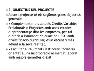  2. OBJECTIUS DEL PROJECTE
 Aquest projecte té els següents grans objectius
generals:
 • Complementar els actuals Crèdits Variables
Prelaborals o Projectes amb unes estades
d’aprenentatge dins les empreses, per tal
d’oferir a l’alumnat de quart de l’ESO amb
diversificació curricular, d’un escenari més
adient a la seva realitat.
 • Facilitar a l’alumnat un itinerari formatiu
orientat a una incorporació al mercat laboral
amb majors garantIes d’èxit.
 