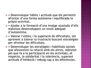  • Desenvolupar hàbits i actituds que els permetin
afrontar d’una forma autònoma i equilibrada la
pròpia activitat.
 • Ajudar a la formació d’una imatge ajustada d’ells
mateixos desenvolupant un nivell adequat
d’autoestima.
 • Valorar l’esforç i la superació de dificultats, tot
aprenent a tolerar la frustració buscant estratègies
per afrontar les dificultats.
 • Desenvolupar les estratègies i habilitats socials
que afavoreixin la relació amb els altres, sobretot
pel que fa a la participació en les activitats, el
respecte, la solidaritat i la tolerància, superant
actituds d’inhibició i rebuig cap a les diferències.
 