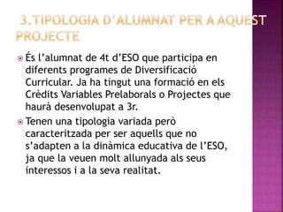  És l’alumnat de 4t d’ESO que participa en
diferents programes de Diversificació
Curricular. Ja ha tingut una formació en els
Crèdits Variables Prelaborals o Projectes que
haurà desenvolupat a 3r.
 Tenen una tipologia variada però
caracteritzada per ser aquells que no
s’adapten a la dinàmica educativa de l’ESO,
ja que la veuen molt allunyada als seus
interessos i a la seva realitat.
 