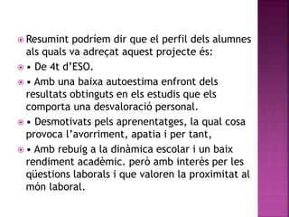  Resumint podríem dir que el perfil dels alumnes
als quals va adreçat aquest projecte és:
 • De 4t d’ESO.
 • Amb una baixa autoestima enfront dels
resultats obtinguts en els estudis que els
comporta una desvaloració personal.
 • Desmotivats pels aprenentatges, la qual cosa
provoca l’avorriment, apatia i per tant,
 • Amb rebuig a la dinàmica escolar i un baix
rendiment acadèmic. però amb interès per les
qüestions laborals i que valoren la proximitat al
món laboral.
 