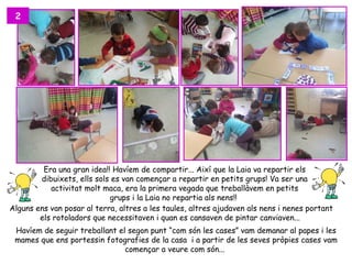 2




         Era una gran idea!! Havíem de compartir... Així que la Laia va repartir els
        dibuixets, ells sols es van començar a repartir en petits grups! Va ser una
           activitat molt maca, era la primera vegada que treballàvem en petits
                            grups i la Laia no repartia als nens!!
Alguns ens van posar al terra, altres a les taules, altres ajudaven als nens i nenes portant
        els rotoladors que necessitaven i quan es cansaven de pintar canviaven...
 Havíem de seguir treballant el segon punt “com són les cases” vam demanar al papes i les
 mames que ens portessin fotografies de la casa i a partir de les seves pròpies cases vam
                               començar a veure com són...
 
