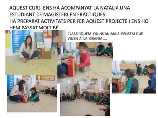 AQUEST CURS ENS HA ACOMPANYAT LA NATÀLIA,UNA
ESTUDIANT DE MAGISTERI EN PRÀCTIQUES.
HA PREPARAT ACTIVITATS PER FER AQUEST PROJECTE I ENS HO
HEM PASSAT MOLT BÉ
CLASSIFIQUEM QUINS ANIMALS PENSEM QUE
VIUEN A LA GRANJA ….
 