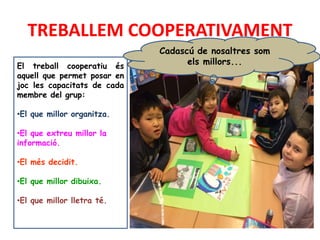 TREBALLEM COOPERATIVAMENT
El treball cooperatiu és
aquell que permet posar en
joc les capacitats de cada
membre del grup:
•El que millor organitza.
•El que extreu millor la
informació.
•El més decidit.
•El que millor dibuixa.
•El que millor lletra té.
Cadascú de nosaltres som
els millors...
 
