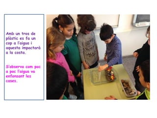 Amb un tros de
plàstic es fa un
cop a l’aigua i
aquesta impactarà
a la costa.
S’observa com poc
a poc l’aigua va
enfonsant les
cases.
 