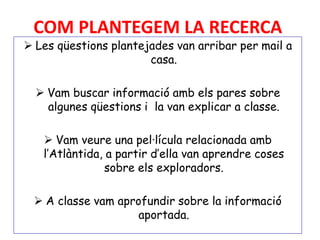 COM PLANTEGEM LA RECERCA
 Les qüestions plantejades van arribar per mail a
casa.
 Vam buscar informació amb els pares sobre
algunes qüestions i la van explicar a classe.
 Vam veure una pel·lícula relacionada amb
l’Atlàntida, a partir d’ella van aprendre coses
sobre els exploradors.
 A classe vam aprofundir sobre la informació
aportada.
 