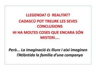 LLEGENDA? O REALITAT?
CADASCÚ POT TREURE LES SEVES
CONCLUSIONS
HI HA MOLTES COSES QUE ENCARA SÓN
MISTERI....
Però... La imaginació és lliure i així imaginen
l’Atlàntida la família d’una companya
 