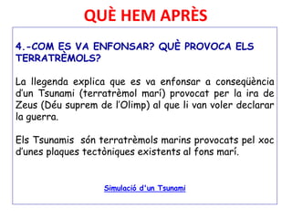 QUÈ HEM APRÈS
4.-COM ES VA ENFONSAR? QUÈ PROVOCA ELS
TERRATRÈMOLS?
La llegenda explica que es va enfonsar a conseqüència
d’un Tsunami (terratrèmol marí) provocat per la ira de
Zeus (Déu suprem de l’Olimp) al que li van voler declarar
la guerra.
Els Tsunamis són terratrèmols marins provocats pel xoc
d’unes plaques tectòniques existents al fons marí.
Simulació d'un Tsunami
 