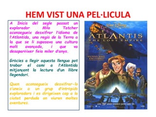 HEM VIST UNA PEL·LICULA
A Inicis del segle passat un
explorador Milo Tatcher
aconsegueix desxifrar l’idioma de
l’Atlàntida, una regió de la Terra a
la que se li suposava una cultura
molt avançada, i que va
desaparèixer feia miler d’anys.
Gràcies a llegir aquesta llengua pot
trobar el camí a l’Atlàntida
mitjançant la lectura d’un llibre
llegendari.
Quan aconsegueix desxifrar-lo
s’uneix a un grup d’intrèpids
exploradors i es dirigeixen cap a la
ciutat perduda on viuran moltes
aventures.
 