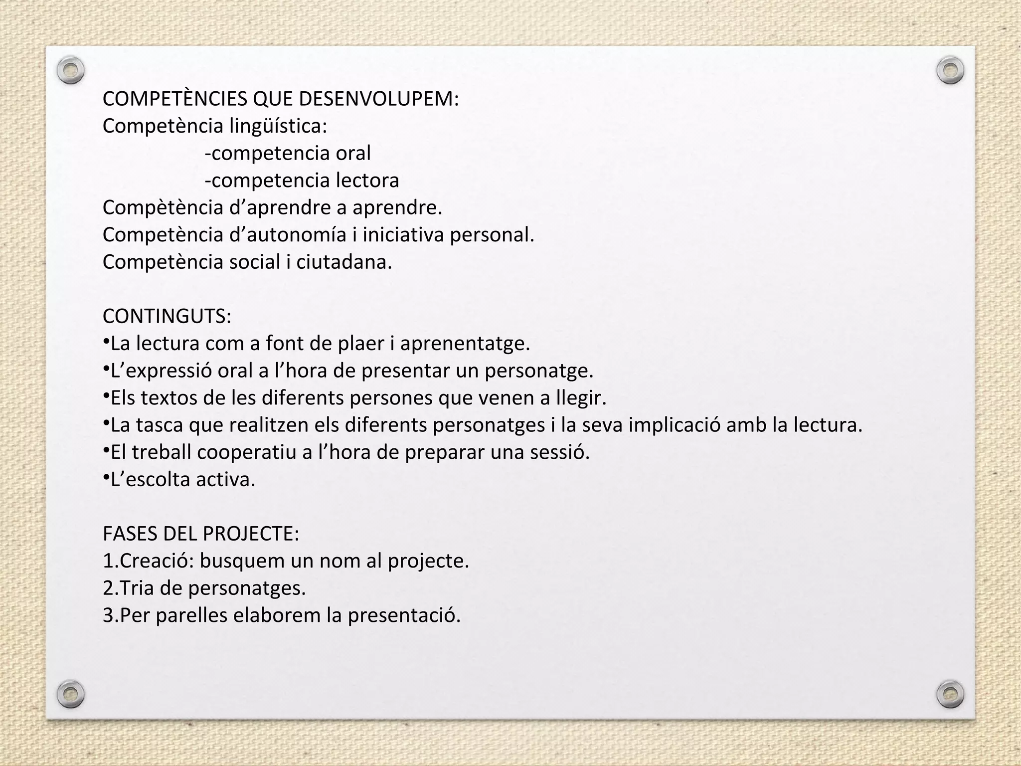 COMPETÈNCIES QUE DESENVOLUPEM:
Competència lingüística:
-competencia oral
-competencia lectora
Compètència d’aprendre a aprendre.
Competència d’autonomía i iniciativa personal.
Competència social i ciutadana.
CONTINGUTS:
•La lectura com a font de plaer i aprenentatge.
•L’expressió oral a l’hora de presentar un personatge.
•Els textos de les diferents persones que venen a llegir.
•La tasca que realitzen els diferents personatges i la seva implicació amb la lectura.
•El treball cooperatiu a l’hora de preparar una sessió.
•L’escolta activa.
FASES DEL PROJECTE:
1.Creació: busquem un nom al projecte.
2.Tria de personatges.
3.Per parelles elaborem la presentació.
 