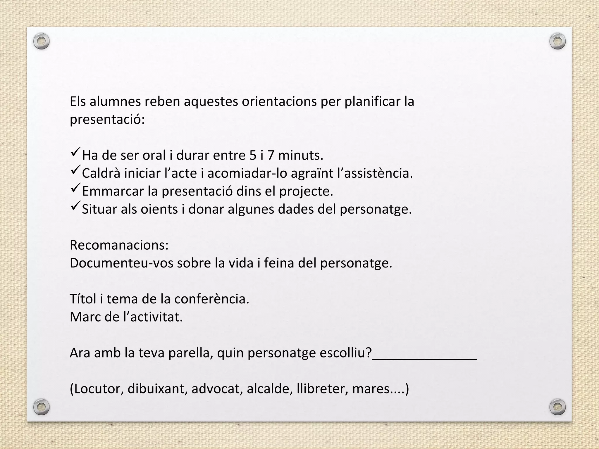 Els alumnes reben aquestes orientacions per planificar la
presentació:
Ha de ser oral i durar entre 5 i 7 minuts.
Caldrà iniciar l’acte i acomiadar-lo agraïnt l’assistència.
Emmarcar la presentació dins el projecte.
Situar als oients i donar algunes dades del personatge.
Recomanacions:
Documenteu-vos sobre la vida i feina del personatge.
Títol i tema de la conferència.
Marc de l’activitat.
Ara amb la teva parella, quin personatge escolliu?______________
(Locutor, dibuixant, advocat, alcalde, llibreter, mares....)
 