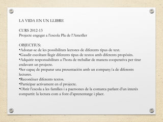 LA VIDA EN UN LLIBRE
CURS 2012-13
Projecte engegat a l’escola Pla de l’Ametller
OBJECTIUS:
•Adonar-se de les possibilitats lectores de diferents tipus de text.
•Gaudir escoltant llegir diferents tipus de textos amb diferents propòsits.
•Adquirir responsabilitats a l’hora de treballar de manera cooperativa per tirar
endavant un projecte.
•Ser capaç de preparar una presentación amb un company/a de diferents
lectures.
•Reconèixer diferents textos.
•Participar activament en el projecte.
•Obrir l’escola a les famílies i a paersones de la comarca parlant d’un interés
compartit: la lectura com a font d’aprenentatge i plaer.
 