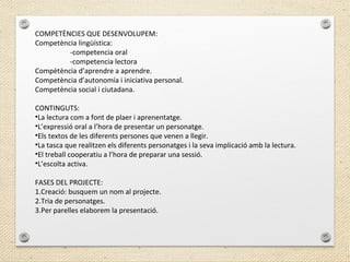 COMPETÈNCIES QUE DESENVOLUPEM:
Competència lingüística:
-competencia oral
-competencia lectora
Compètència d’aprendre a aprendre.
Competència d’autonomía i iniciativa personal.
Competència social i ciutadana.
CONTINGUTS:
•La lectura com a font de plaer i aprenentatge.
•L’expressió oral a l’hora de presentar un personatge.
•Els textos de les diferents persones que venen a llegir.
•La tasca que realitzen els diferents personatges i la seva implicació amb la lectura.
•El treball cooperatiu a l’hora de preparar una sessió.
•L’escolta activa.
FASES DEL PROJECTE:
1.Creació: busquem un nom al projecte.
2.Tria de personatges.
3.Per parelles elaborem la presentació.
 