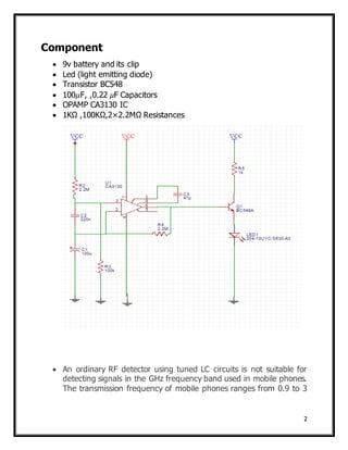 2
Component
 9v battery and its clip
 Led (light emitting diode)
 Transistor BC548
 100𝜇F, ,0.22 𝜇F Capacitors
 OPAMP CA3130 IC
 1KΩ ,100KΩ,2×2.2MΩ Resistances
 An ordinary RF detector using tuned LC circuits is not suitable for
detecting signals in the GHz frequency band used in mobile phones.
The transmission frequency of mobile phones ranges from 0.9 to 3
 