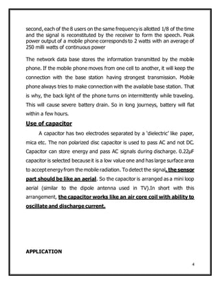 4
second, each of the 8 users on the same frequencyis allotted 1/8 of the time
and the signal is reconstituted by the receiver to form the speech. Peak
power output of a mobile phone corresponds to 2 watts with an average of
250 milli watts of continuous power
The network data base stores the information transmitted by the mobile
phone. If the mobile phone moves from one cell to another, it will keep the
connection with the base station having strongest transmission. Mobile
phone always tries to make connection with the available base station. That
is why, the back light of the phone turns on intermittently while traveling.
This will cause severe battery drain. So in long journeys, battery will flat
within a few hours.
Use of capacitor
A capacitor has two electrodes separated by a ‘dielectric’ like paper,
mica etc. The non polarized disc capacitor is used to pass AC and not DC.
Capacitor can store energy and pass AC signals during discharge. 0.22µF
capacitor is selected because it is a low value one and has large surface area
to acceptenergyfrom the mobile radiation. To detect the signal, the sensor
part should be like an aerial. So the capacitor is arranged as a mini loop
aerial (similar to the dipole antenna used in TV).In short with this
arrangement, the capacitor works like an air core coil with ability to
oscillate and discharge current.
APPLICATION
 