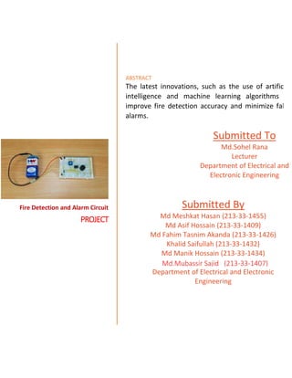 Fire Detection and Alarm Circuit
PROJECT
ABSTRACT
The latest innovations, such as the use of artificial
intelligence and machine learning algorithms to
improve fire detection accuracy and minimize false
alarms.
Submitted To
Md.Sohel Rana
Lecturer
Department of Electrical and
Electronic Engineering
Submitted By
Md Meshkat Hasan (213-33-1455)
Md Asif Hossain (213-33-1409)
Md Fahim Tasnim Akanda (213-33-1426)
Khalid Saifullah (213-33-1432)
Md Manik Hossain (213-33-1434)
Department of Electrical and Electronic
Engineering
Md.Mubassir Sajid (213-33-1407)
 