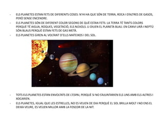 - ELS PLANETES ESTAN FETS DE DIFERENTS COSES: N’HI HA QUE SÓN DE TERRA, ROCA I D’ALTRES DE GASOS,
PERÒ SENSE ENCENDRE.
- ELS PLANETES SÓN DE DIFERENT COLOR SEGONS DE QUÈ ESTAN FETS: LA TERRA TÉ TANTS COLORS
PERQUÈ TÉ AIGUA, ROQUES, VEGETACIÓ, ELS NÚVOLS. LI DIUEN EL PLANETA BLAU. EN CANVI URÀ I NEPTÚ
SÓN BLAUS PERQUÈ ESTAN FETS DE GAS METÀ.
- ELS PLANETES GIREN AL VOLTANT D’ELLS MATEIXOS I DEL SOL.
- TOTS ELS PLANETES ESTAN ENVOLTATS DE L’ESPAI, PERQUÈ SI NO S’AJUNTARIEN ELS UNS AMB ELS ALTRES I
XOCARIEN.
- ELS PLANETES, IGUAL QUE LES ESTRELLES, NO ES VEUEN DE DIA PERQUÈ EL SOL BRILLA MOLT I NO ENS EL
DEIXA VEURE, ES VEUEN MILLOR AMB LA FOSCOR DE LA NIT.
 