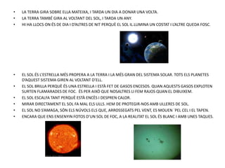 • LA TERRA GIRA SOBRE ELLA MATEIXA, I TARDA UN DIA A DONAR UNA VOLTA.
• LA TERRA TAMBÉ GIRA AL VOLTANT DEL SOL, I TARDA UN ANY.
• HI HA LLOCS ON ÉS DE DIA I D’ALTRES DE NIT PERQUÈ EL SOL IL.LUMINA UN COSTAT I L’ALTRE QUEDA FOSC.
• EL SOL ÉS L’ESTRELLA MÉS PROPERA A LA TERRA I LA MÉS GRAN DEL SISTEMA SOLAR. TOTS ELS PLANETES
D’AQUEST SISTEMA GIREN AL VOLTANT D’ELL.
• EL SOL BRILLA PERQUÈ ÉS UNA ESTRELLA I ESTÀ FET DE GASOS ENCESOS. QUAN AQUESTS GASOS EXPLOTEN
SURTEN FLAMARADES DE FOC. ÉS PER AIXÒ QUE NOSALTRES LI FEM RAJOS QUAN EL DIBUIXEM.
• EL SOL ESCALFA TANT PERQUÈ ESTÀ ENCÈS I DESPREN CALOR.
• MIRAR DIRECTAMENT EL SOL FA MAL ELS ULLS. HEM DE PROTEGIR-NOS AMB ULLERES DE SOL.
• EL SOL NO S’AMAGA, SÓN ELS NÚVOLS ELS QUE, ARROSSEGATS PEL VENT, ES MOUEN `PEL CEL I EL TAPEN.
• ENCARA QUE ENS ENSENYIN FOTOS D’UN SOL DE FOC, A LA REALITAT EL SOL ÉS BLANC I AMB UNES TAQUES.
 