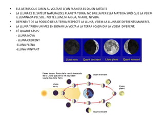 • ELS ASTRES QUE GIREN AL VOLTANT D’UN PLANETA ES DIUEN SATÈLITS
• LA LLUNA ÉS EL SATÈLIT NATURALDEL PLANETA TERRA. NO BRILLA PER ELLA MATEIXA SINÒ QUE LA VEIEM
IL.LUMINADA PEL SOL.. NO TÉ LLUM, NI AIGUA, NI AIRE, NI VIDA.
• DEPENENT DE LA POSICIÓ DE LA TERRA RESPECTE LA LLUNA, VEIEM LA LLUNA DE DIFERENTS MANERES.
• LA LLUNA TARDA UN MES EN DONAR LA VOLTA A LA TERRA I CADA DIA LA VEIEM DIFERENT.
• TÉ QUATRE FASES:
- LLUNA NOVA
- LLUNA CREIXENT
-LLUNA PLENA
-LLUNA MINVANT
 