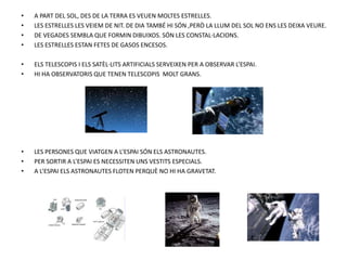 • A PART DEL SOL, DES DE LA TERRA ES VEUEN MOLTES ESTRELLES.
• LES ESTRELLES LES VEIEM DE NIT. DE DIA TAMBÉ HI SÓN ,PERÒ LA LLUM DEL SOL NO ENS LES DEIXA VEURE.
• DE VEGADES SEMBLA QUE FORMIN DIBUIXOS. SÓN LES CONSTAL·LACIONS.
• LES ESTRELLES ESTAN FETES DE GASOS ENCESOS.
• ELS TELESCOPIS I ELS SATÈL·LITS ARTIFICIALS SERVEIXEN PER A OBSERVAR L’ESPAI.
• HI HA OBSERVATORIS QUE TENEN TELESCOPIS MOLT GRANS.
• LES PERSONES QUE VIATGEN A L’ESPAI SÓN ELS ASTRONAUTES.
• PER SORTIR A L’ESPAI ES NECESSITEN UNS VESTITS ESPECIALS.
• A L’ESPAI ELS ASTRONAUTES FLOTEN PERQUÈ NO HI HA GRAVETAT.
 