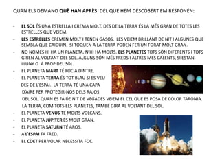 QUAN ELS DEMANO QUÈ HAN APRÈS DEL QUE HEM DESCOBERT EM RESPONEN:
- EL SOL ÉS UNA ESTRELLA I CREMA MOLT. DES DE LA TERRA ÉS LA MÉS GRAN DE TOTES LES
ESTRELLES QUE VEIEM.
- LES ESTRELLES CREMEN MOLT I TENEN GASOS. LES VEIEM BRILLANT DE NIT I ALGUNES QUE
SEMBLA QUE CAIGUIN. SI TOQUEN A LA TERRA PODEN FER UN FORAT MOLT GRAN.
- NO NOMÉS HI HA UN PLANETA, N’HI HA MOLTS. ELS PLANETES TOTS SÓN DIFERENTS I TOTS
GIREN AL VOLTANT DEL SOL. ALGUNS SÓN MÉS FREDS I ALTRES MÉS CALENTS, SI ESTAN
LLUNY O A PROP DEL SOL.
- EL PLANETA MART TÉ FOC A DINTRE.
- EL PLANETA TERRA ÉS TOT BLAU SI ES VEU
DES DE L’ESPAI. LA TERRA TÉ UNA CAPA
D’AIRE PER PROTEGIR-NOS DELS RAJOS
DEL SOL. QUAN ES FA DE NIT DE VEGADES VEIEM EL CEL QUE ES POSA DE COLOR TARONJA.
LA TERRA, COM TOTS ELS PLANETES, TAMBÉ GIRA AL VOLTANT DEL SOL.
- EL PLANETA VENUS TÉ MOLTS VOLCANS.
- EL PLANETA JÚPITER ÉS MOLT GRAN.
- EL PLANETA SATURN TÉ AROS.
- A L’ESPAI FA FRED.
- EL COET PER VOLAR NECESSITA FOC.
 