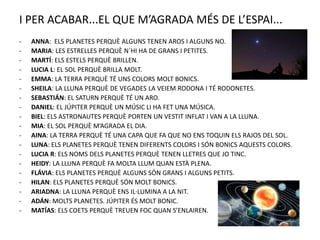 I PER ACABAR...EL QUE M’AGRADA MÉS DE L’ESPAI...
- ANNA: ELS PLANETES PERQUÈ ALGUNS TENEN AROS I ALGUNS NO.
- MARIA: LES ESTRELLES PERQUÈ N´HI HA DE GRANS I PETITES.
- MARTÍ: ELS ESTELS PERQUÈ BRILLEN.
- LUCIA L: EL SOL PERQUÈ BRILLA MOLT.
- EMMA: LA TERRA PERQUÈ TÉ UNS COLORS MOLT BONICS.
- SHEILA: LA LLUNA PERQUÈ DE VEGADES LA VEIEM RODONA I TÉ RODONETES.
- SEBASTIÁN: EL SATURN PERQUÈ TÉ UN ARO.
- DANIEL: EL JÚPITER PERQUÈ UN MÚSIC LI HA FET UNA MÚSICA.
- BIEL: ELS ASTRONAUTES PERQUÈ PORTEN UN VESTIT INFLAT I VAN A LA LLUNA.
- MIA: EL SOL PERQUÈ M’AGRADA EL DIA.
- AINA: LA TERRA PERQUÈ TÉ UNA CAPA QUE FA QUE NO ENS TOQUIN ELS RAJOS DEL SOL.
- LUNA: ELS PLANETES PERQUÈ TENEN DIFERENTS COLORS I SÓN BONICS AQUESTS COLORS.
- LUCIA R: ELS NOMS DELS PLANETES PERQUÈ TENEN LLETRES QUE JO TINC.
- HEIDY: LA LLUNA PERQUÈ FA MOLTA LLUM QUAN ESTÀ PLENA.
- FLÁVIA: ELS PLANETES PERQUÈ ALGUNS SÓN GRANS I ALGUNS PETITS.
- HILAN: ELS PLANETES PERQUÈ SÓN MOLT BONICS.
- ARIADNA: LA LLUNA PERQUÈ ENS IL·LUMINA A LA NIT.
- ADÁN: MOLTS PLANETES. JÚPITER ÉS MOLT BONIC.
- MATÍAS: ELS COETS PERQUÈ TREUEN FOC QUAN S’ENLAIREN.
 