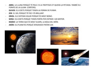 - ABRIL: LA LLUNA PERQUÈ TÉ POLS I SI LA TREPITGES ET QUEDA LA PETJADA. TAMBÉ ELS
FORATS DE LA LLUNA (CRÀTERS).
- OLIVER: ELS COETS PERQUÈ TENEN LA FORMA DE PUNXA.
- ZOE: EL SOL PERQUÈ TÉ FOC I ÉS BRILLANT.
- ORIOL: ELS SISTEMA SOLAR PERQUÈ ÉS MOLT BONIC.
- SERGI: ELS COETS PERQUÈ TENEN PORTA PER ENTRAR I UN MOTOR.
- MARIO: LA TERRA QUE ÉS MOLT GUAPA, LA BOLA DEL MÓN.
- ARÁN: ELS PLANETES PERQUÈ M’AGRADA PINTAR-LOS
 