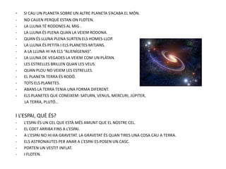 - SI CAU UN PLANETA SOBRE UN ALTRE PLANETA S’ACABA EL MÓN.
- NO CAUEN PERQUÈ ESTAN ON FLOTEN.
- LA LLUNA TÉ RODONES AL MIG .
- LA LLUNA ÉS PLENA QUAN LA VEIEM RODONA.
- QUAN ÉS LLUNA PLENA SURTEN ELS HOMES-LLOP.
- LA LLUNA ÉS PETITA I ELS PLANETES MITJANS.
- A LA LLUNA HI HA ELS “ALIENÍGENAS”.
- LA LLUNA DE VEGADES LA VEIEM COM UN PLÀTAN.
- LES ESTRELLES BRILLEN QUAN LES VEUS.
- QUAN PLOU NO VEIEM LES ESTRELLES.
- EL PLANETA TERRA ÉS RODÓ.
- TOTS ELS PLANETES.
- ABANS LA TERRA TENIA UNA FORMA DIFERENT.
- ELS PLANETES QUE CONEIXEM: SATURN, VENUS, MERCURI, JÚPITER,
LA TERRA, PLUTÓ...
I L’ESPAI, QUÈ ÉS?
- L’ESPAI ÉS UN CEL QUE ESTÀ MÉS AMUNT QUE EL NOSTRE CEL.
- EL COET ARRIBA FINS A L’ESPAI.
- A L’ESPAI NO HI HA GRAVETAT. LA GRAVETAT ÉS QUAN TIRES UNA COSA CAU A TERRA.
- ELS ASTRONAUTES PER ANAR A L’ESPAI ES POSEN UN CASC.
- PORTEN UN VESTIT INFLAT.
- I FLOTEN.
 