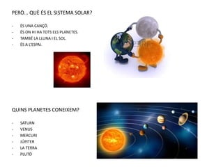 PERÒ... QUÈ ÉS EL SISTEMA SOLAR?
- ÉS UNA CANÇÓ.
- ÉS ON HI HA TOTS ELS PLANETES.
- TAMBÉ LA LLUNA I EL SOL.
- ÉS A L’ESPAI.
QUINS PLANETES CONEIXEM?
- SATURN
- VENUS
- MERCURI
- JÚPITER
- LA TERRA
- PLUTÓ
 
