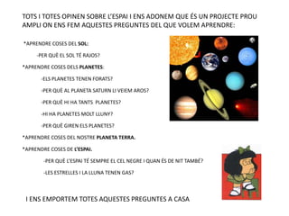 TOTS I TOTES OPINEN SOBRE L’ESPAI I ENS ADONEM QUE ÉS UN PROJECTE PROU
AMPLI ON ENS FEM AQUESTES PREGUNTES DEL QUE VOLEM APRENDRE:
*APRENDRE COSES DEL SOL:
-PER QUÈ EL SOL TÉ RAJOS?
*APRENDRE COSES DELS PLANETES:
-ELS PLANETES TENEN FORATS?
-PER QUÈ AL PLANETA SATURN LI VEIEM AROS?
-PER QUÈ HI HA TANTS PLANETES?
-HI HA PLANETES MOLT LLUNY?
-PER QUÈ GIREN ELS PLANETES?
*APRENDRE COSES DEL NOSTRE PLANETA TERRA.
*APRENDRE COSES DE L’ESPAI.
-PER QUÈ L’ESPAI TÉ SEMPRE EL CEL NEGRE I QUAN ÉS DE NIT TAMBÉ?
-LES ESTRELLES I LA LLUNA TENEN GAS?
I ENS EMPORTEM TOTES AQUESTES PREGUNTES A CASA
 