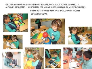 DE CASA ENS HAN ARRIBAT SISTEMES SOLARS, MATERIALS, FOTOS, LLIBRES... I
ALGUNES RESPOSTES... APROFITEM PER MIRAR VIDEOS I LLEGIR EL MUNT DE LLIBRES.
ENTRE TOTS I TOTES HEM ANAT DESCOBRINT MOLTES
COSES DE L’ESPAI.
 