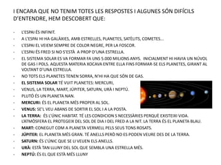 I ENCARA QUE NO TENIM TOTES LES RESPOSTES I ALGUNES SÓN DIFÍCILS
D’ENTENDRE, HEM DESCOBERT QUE:
- L’ESPAI ÉS INFINIT.
- A L’ESPAI HI HA GALÀXIES, AMB ESTRELLES, PLANETES, SATÈLITS, COMETES...
- L’ESPAI EL VEIEM SEMPRE DE COLOR NEGRE, PER LA FOSCOR.
- L’ESPAI ÉS FRED SI NO S’ESTÀ A PROP D’UNA ESTRELLA.
- EL SISTEMA SOLAR ES VA FORMAR FA UNS 5.000 MILIONS ANYS. INICIALMENT HI HAVIA UN NÚVOL
DE GAS I POLS. AQUESTA MATERIA XOCAVA ENTRE ELLA FINS FORMAR-SE ELS PLANETES, GIRANT AL
VOLTANT D’UNA ESTRELLA.
- NO TOTS ELS PLANETES TENEN SORRA, N’HI HA QUE SÓN DE GAS.
- EL SISTEMA SOLAR TÉ VUIT PLANETES: MERCURI,
- VENUS, LA TERRA, MART, JÚPITER, SATURN, URÀ I NEPTÚ.
- PLUTÓ ÉS UN PLANETA NAN.
- MERCURI: ÉS EL PLANETA MÉS PROPER AL SOL.
- VENUS: SE’L VEU ABANS DE SORTIR EL SOL I A LA POSTA.
- LA TERRA: ÉS L’ÚNIC HABITAT. TÉ LES CONDICION S NECESSÀRIES PERQUÈ EXISTEIXI VIDA.
L’ATMÒSFERA EL PROTEGEIX DEL SOL DE DIA I DEL FRED A LA NIT. LA TERRA ÉS EL PLANETA BLAU.
- MART: CONEGUT COM A PLANETA VERMELL PELS SEUS TONS ROSATS.
- JÚPITER: EL PLANETA MÉS GRAN. TÉ ANELLS PERÒ NO ES PODEN VEURE DES DE LA TERRA.
- SATURN: ÉS L’ÚNIC QUE SE LI VEUEN ELS ANELLS.
- URÀ: ESTÀ TAN LLUNY DEL SOL QUE SEMBLA UNA ESTRELLA MÉS.
- NEPTÚ: ÉS EL QUE ESTÀ MÉS LLUNY
 
