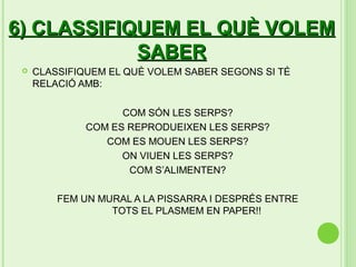 6) CLASSIFIQUEM EL QUÈ VOLEM
            SABER
    CLASSIFIQUEM EL QUÈ VOLEM SABER SEGONS SI TÉ
     RELACIÓ AMB:

                    COM SÓN LES SERPS?
              COM ES REPRODUEIXEN LES SERPS?
                 COM ES MOUEN LES SERPS?
                    ON VIUEN LES SERPS?
                     COM S’ALIMENTEN?

         FEM UN MURAL A LA PISSARRA I DESPRÉS ENTRE
                  TOTS EL PLASMEM EN PAPER!!
 
