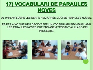 17) VOCABULARI DE PARAULES
            NOVES
AL PARLAR SOBRE LES SERPS HEM APRÈS MOLTES PARAULES NOVES.

ÉS PER AIXÒ QUE HEM DECIDIT FER UN VOCABULARI INDIVIDUAL AMB
    LES PARAULES NOVES QUE ENS ANEM TROBANT AL LLARG DEL
                         PROJECTE.
 