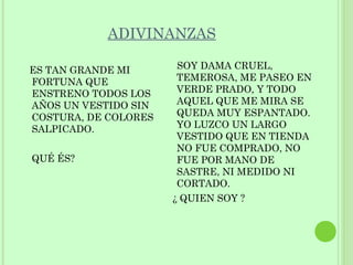 ADIVINANZAS

ES TAN GRANDE MI       SOY DAMA CRUEL,
FORTUNA QUE            TEMEROSA, ME PASEO EN
ENSTRENO TODOS LOS     VERDE PRADO, Y TODO
AÑOS UN VESTIDO SIN    AQUEL QUE ME MIRA SE
COSTURA, DE COLORES    QUEDA MUY ESPANTADO.
SALPICADO.             YO LUZCO UN LARGO
                       VESTIDO QUE EN TIENDA
                       NO FUE COMPRADO, NO
QUÉ ÉS?                FUE POR MANO DE
                       SASTRE, NI MEDIDO NI
                       CORTADO.
                      ¿ QUIEN SOY ?
 