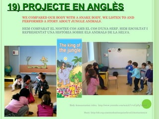 19) PROJECTE EN ANGLÈS
  WE COMPARED OUR BODY WITH A SNAKE BODY, WE LISTEN TO AND
  PERFORMED A STORY ABOUT JUNGLE ANIMALS.

  HEM COMPARAT EL NOSTRE COS AMB EL COS D’UNA SERP, HEM ESCOLTAT I
  REPRESENTAT UNA HISTÒRIA SOBRE ELS ANIMALS DE LA SELVA.




                          Body demonstration video: http://www.youtube.com/watch?v=oUpPg7xlJnk


                                      Story: http://elt.oup.com/student/surprise/level1/stories/story4
 